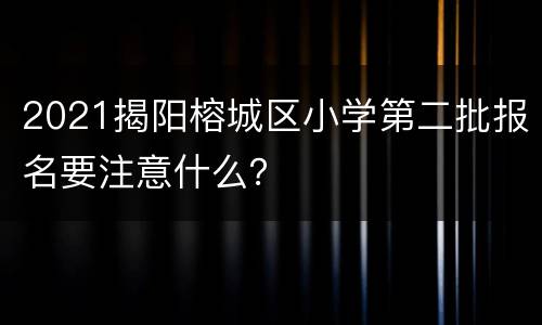 2021揭阳榕城区小学第二批报名要注意什么？