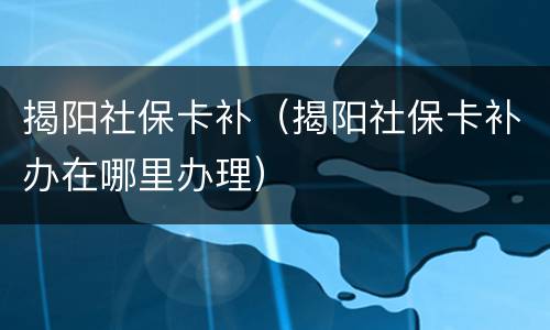 揭阳社保卡补（揭阳社保卡补办在哪里办理）