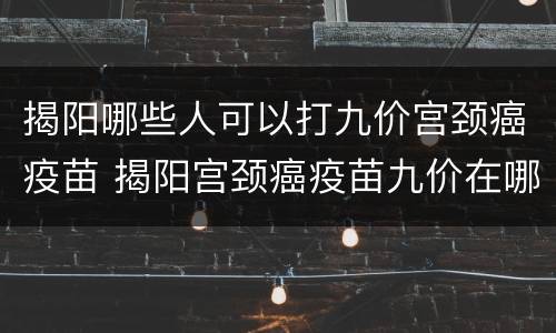 揭阳哪些人可以打九价宫颈癌疫苗 揭阳宫颈癌疫苗九价在哪里打