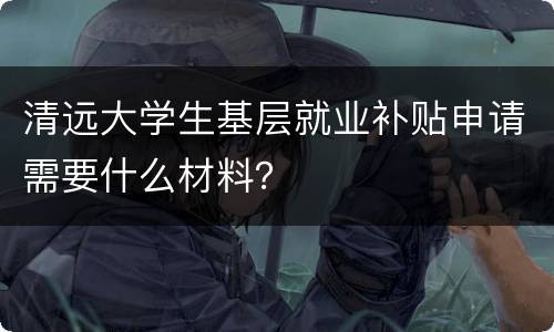 清远大学生基层就业补贴申请需要什么材料？