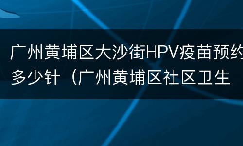 广州黄埔区大沙街HPV疫苗预约多少针（广州黄埔区社区卫生服务中心hpv疫苗）