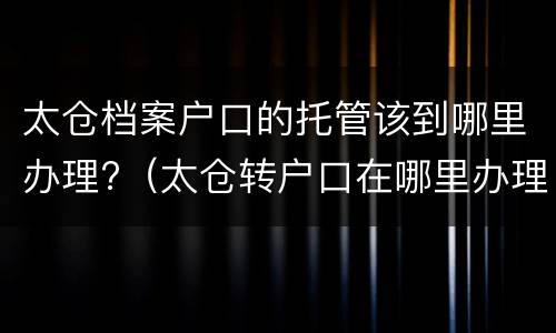 太仓档案户口的托管该到哪里办理?（太仓转户口在哪里办理）