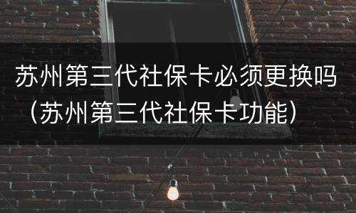 苏州第三代社保卡必须更换吗（苏州第三代社保卡功能）