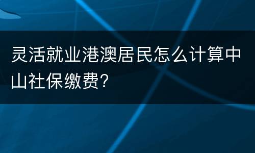 灵活就业港澳居民怎么计算中山社保缴费?