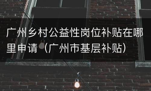 广州乡村公益性岗位补贴在哪里申请（广州市基层补贴）