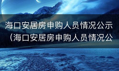 海口安居房申购人员情况公示（海口安居房申购人员情况公示时间）