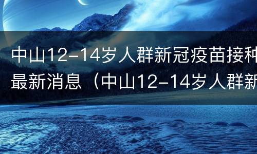 中山12-14岁人群新冠疫苗接种最新消息（中山12-14岁人群新冠疫苗接种最新消息查询）