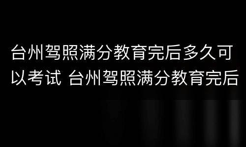 台州驾照满分教育完后多久可以考试 台州驾照满分教育完后多久可以考试啊
