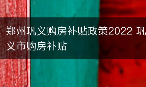 郑州巩义购房补贴政策2022 巩义市购房补贴