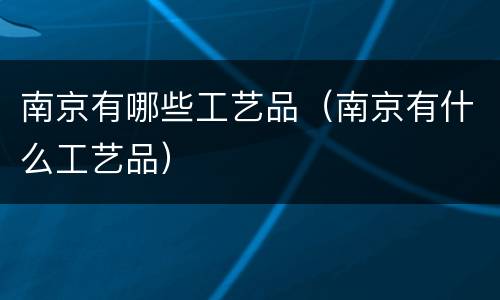 南京有哪些工艺品（南京有什么工艺品）
