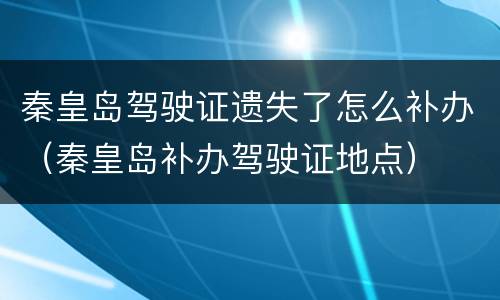 秦皇岛驾驶证遗失了怎么补办（秦皇岛补办驾驶证地点）