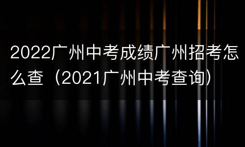2022广州中考成绩广州招考怎么查（2021广州中考查询）