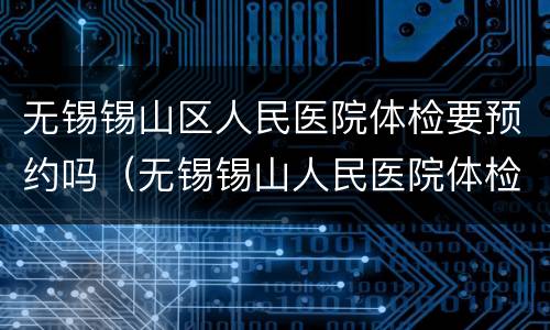 无锡锡山区人民医院体检要预约吗（无锡锡山人民医院体检需要预约吗）