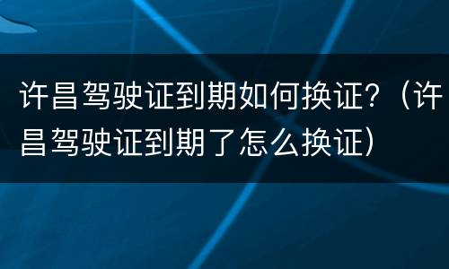 许昌驾驶证到期如何换证?（许昌驾驶证到期了怎么换证）