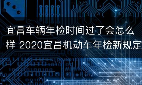 宜昌车辆年检时间过了会怎么样 2020宜昌机动车年检新规定