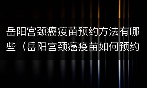 岳阳宫颈癌疫苗预约方法有哪些（岳阳宫颈癌疫苗如何预约）