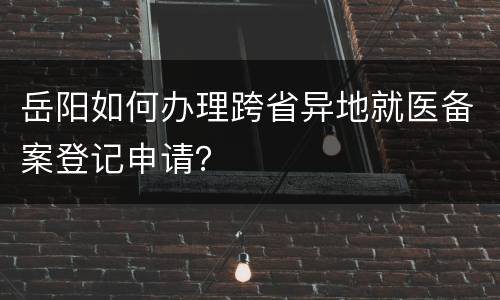 岳阳如何办理跨省异地就医备案登记申请？