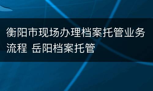 衡阳市现场办理档案托管业务流程 岳阳档案托管