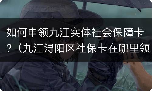 如何申领九江实体社会保障卡?（九江浔阳区社保卡在哪里领取）