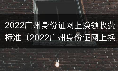 2022广州身份证网上换领收费标准（2022广州身份证网上换领收费标准是什么）
