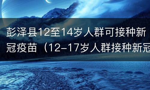 彭泽县12至14岁人群可接种新冠疫苗（12-17岁人群接种新冠疫苗）
