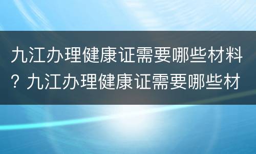九江办理健康证需要哪些材料? 九江办理健康证需要哪些材料呢