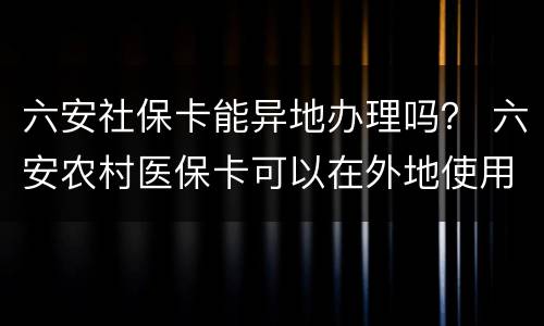 六安社保卡能异地办理吗？ 六安农村医保卡可以在外地使用吗