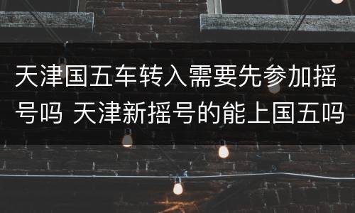 天津国五车转入需要先参加摇号吗 天津新摇号的能上国五吗