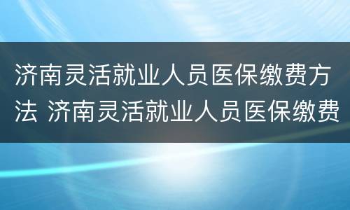 济南灵活就业人员医保缴费方法 济南灵活就业人员医保缴费方法是什么