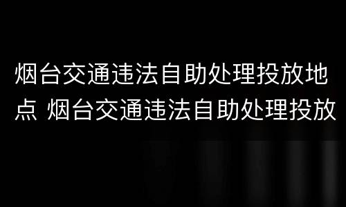 烟台交通违法自助处理投放地点 烟台交通违法自助处理投放地点查询