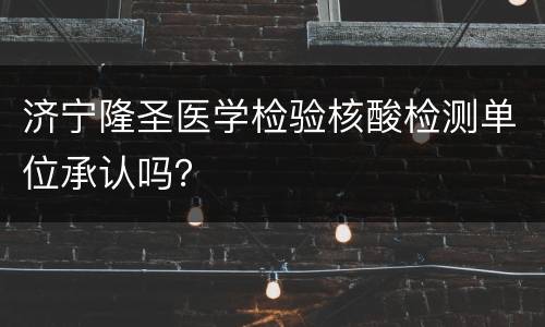 济宁隆圣医学检验核酸检测单位承认吗？