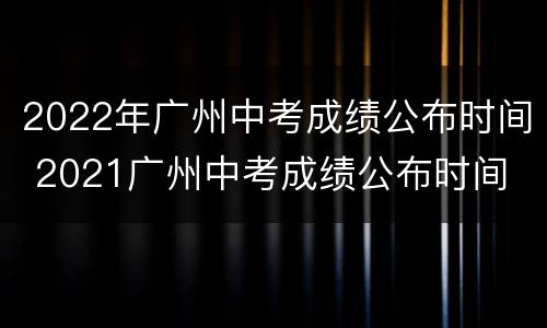 2022年广州中考成绩公布时间 2021广州中考成绩公布时间