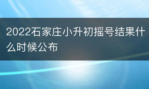 2022石家庄小升初摇号结果什么时候公布
