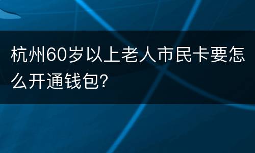 杭州60岁以上老人市民卡要怎么开通钱包？