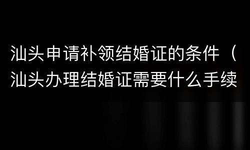 汕头申请补领结婚证的条件（汕头办理结婚证需要什么手续）