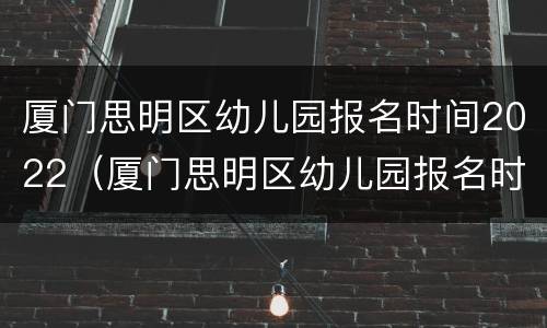 厦门思明区幼儿园报名时间2022（厦门思明区幼儿园报名时间2022年龄）