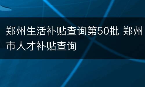 郑州生活补贴查询第50批 郑州市人才补贴查询