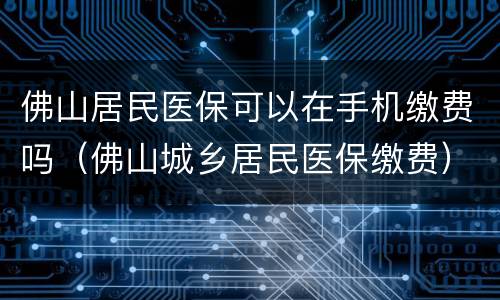 佛山居民医保可以在手机缴费吗（佛山城乡居民医保缴费）