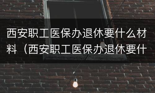 西安职工医保办退休要什么材料（西安职工医保办退休要什么材料呢）