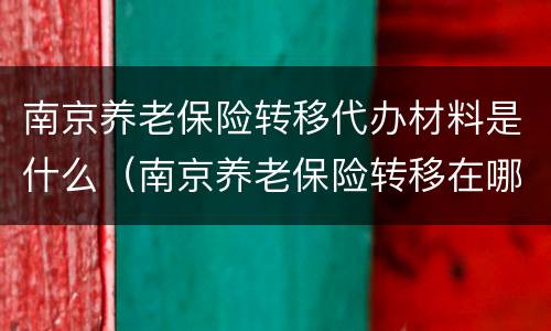 南京养老保险转移代办材料是什么（南京养老保险转移在哪办理）