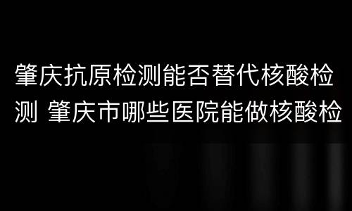 肇庆抗原检测能否替代核酸检测 肇庆市哪些医院能做核酸检测