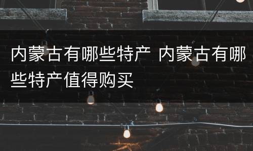 内蒙古有哪些特产 内蒙古有哪些特产值得购买