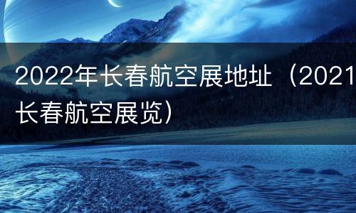 2022年长春航空展地址（2021长春航空展览）