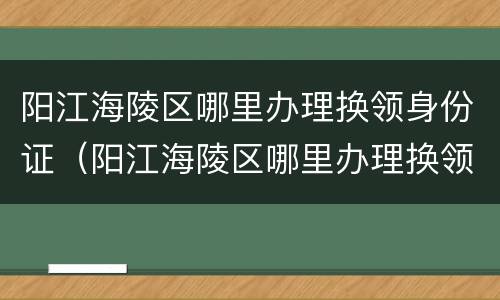 阳江海陵区哪里办理换领身份证（阳江海陵区哪里办理换领身份证业务）