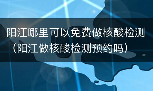 阳江哪里可以免费做核酸检测（阳江做核酸检测预约吗）