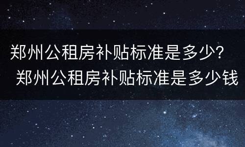 郑州公租房补贴标准是多少？ 郑州公租房补贴标准是多少钱