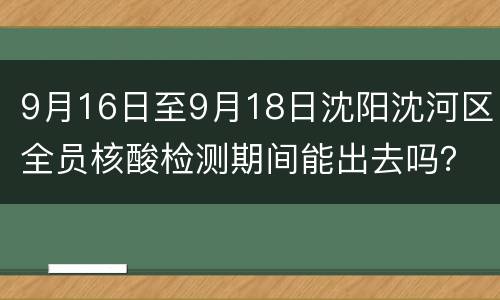 9月16日至9月18日沈阳沈河区全员核酸检测期间能出去吗？