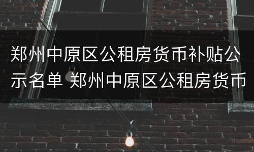 郑州中原区公租房货币补贴公示名单 郑州中原区公租房货币补贴公示名单查询