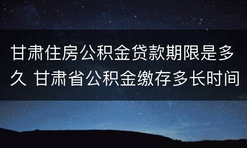甘肃住房公积金贷款期限是多久 甘肃省公积金缴存多长时间可以贷款买房