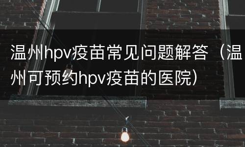 温州hpv疫苗常见问题解答（温州可预约hpv疫苗的医院）